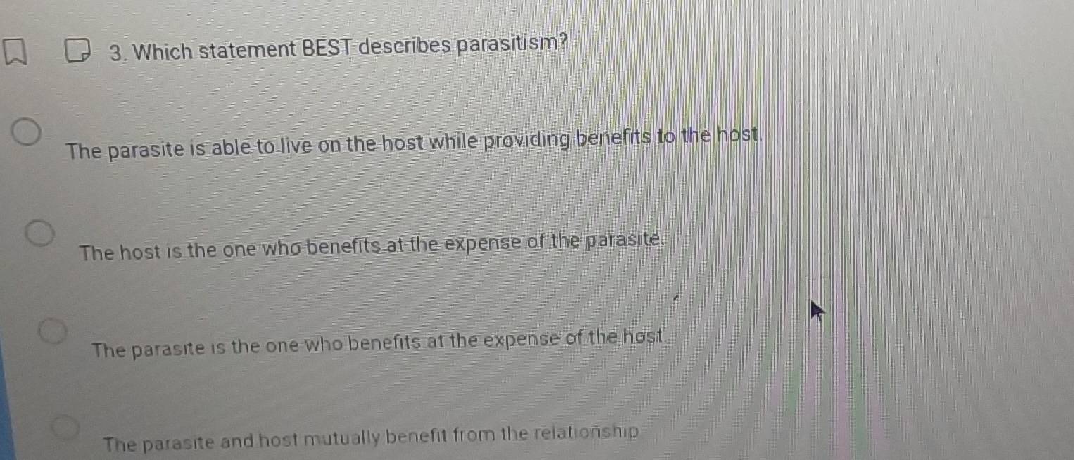 Which statement BEST describes parasitism?
The parasite is able to live on the host while providing benefits to the host.
The host is the one who benefits at the expense of the parasite.
The parasite is the one who benefits at the expense of the host.
The parasite and host mutually benefit from the relationship