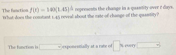 The function f(t)=140(1.45)^ t/24  represents the change in a quantity over t days. 
What does the constant 1.45 reveal about the rate of change of the quantity? 
The function is □ exponentially at a rate of □ % every □.