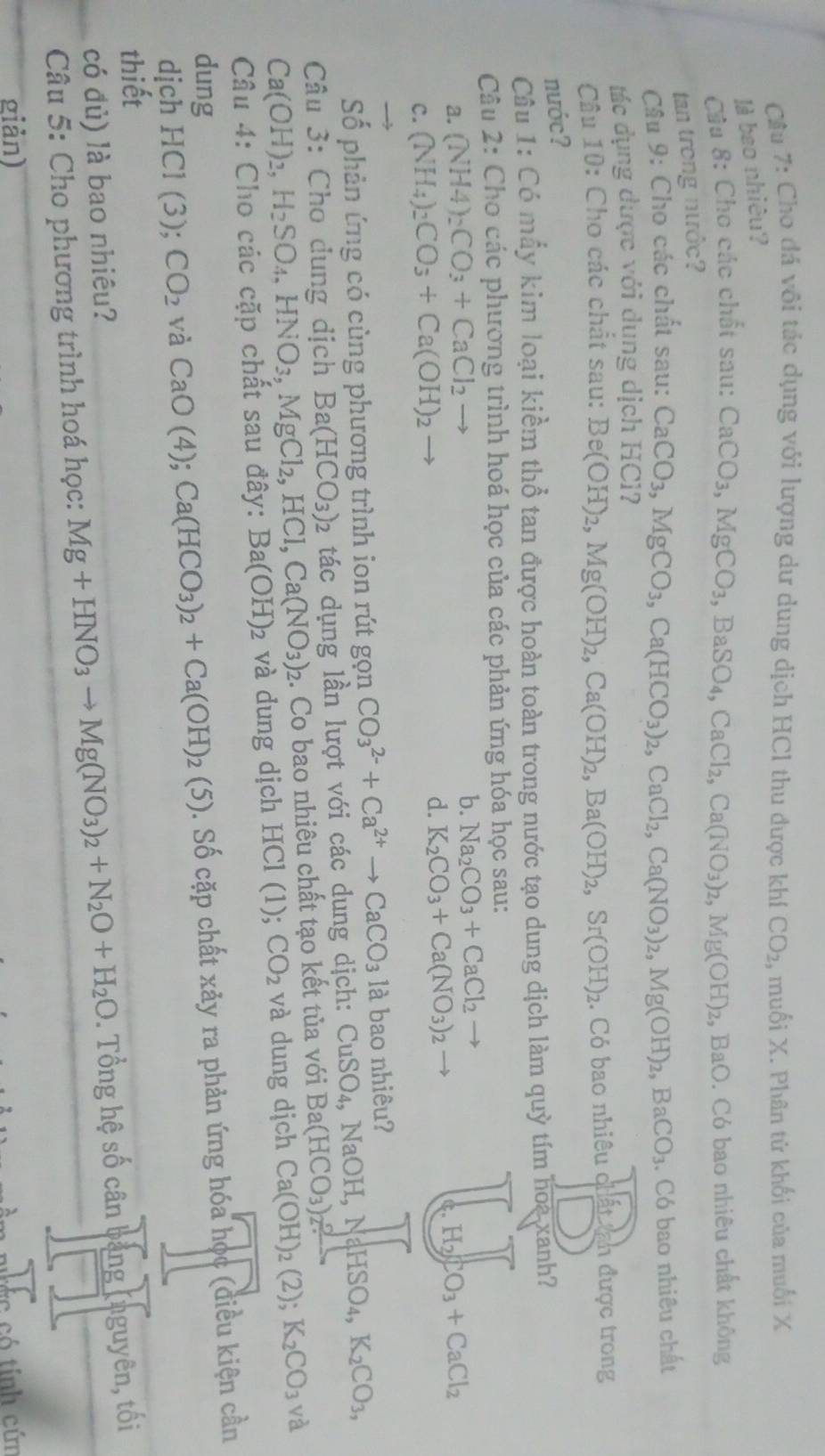 Cầu 7: Cho đá vôi tác dụng với lượng dư dung dịch HCl thu được khí CO_2 , muối X. Phân tử khối của muối X
là bao nhiêu?
Cầu 8: Cho các chất sau:
CaCO_3,MgCO_3,BaSO_4,CaCl_2,Ca(NO_3)_2,Mg(OH)_2 2, BaO. Có bao nhiêu chất không
tan trong nước?
Câu 9: Cho các chất sau: CaCO_3,MgCO_3,Ca(HCO_3)_2,CaCl_2,Ca(NO_3)_2,Mg(OH)_2,BaCO_3
tác dụng dược với dụng dịch HCl? . Có bao nhiêu chất
Câu 10: Cho các chất sau:
nước? Be(OH)_2,Mg(OH)_2,Ca(OH)_2,Ba(OH)_2,Sr(OH)_2. Có bao nhiêu chất tan được trong
Cầu 1: Có mẫy kim loại kiểm thổ tan được hoàn toàn trong nước tạo dung dịch làm quỳ tím hoa xanh?
Câu 2: Cho các phương trình hoá học của các phản ứng hóa học sau:
a. (NH4)_2CO_3+CaCl_2 b. Na_2CO_3+CaCl_2
H_2CO_3+CaCl_2
C. (NH_4)_2CO_3+Ca(OH)_2
d. K_2CO_3+Ca(NO_3)_2
Số phản ứng có cùng phương trình ion rút gọn CO_3^((2-)+Ca^2+)to CaCO_3 1° à bao nhiêu?
Câu 3: Cho dung dịch Ba(HCO_3) tác dụng lần lượt với các dung dịch: CuSO CuSO_4,NaOH,NaHSO_4,K_2CO_3,
Ca(OH)_2,H_2SO_4,HNO_3,MgCl_2,HCl,Ca(NO_3)_2 2. Co bao nhiêu chất tạo kết tủa với Ba(HCO_3)_2%
Câu 4: Cho các cặp chất sau đây: Ba(OH)_2 và dung dịch HCl (1); CO_2 và dung dịch Ca(OH)_2(2);K_2CO_3 và
dung
dịch HCI(3); CO_2 và CaO(4);Ca(HCO_3)_2+Ca(OH)_2(5). Số cặp chất xảy ra phản ứng hóa học (điều kiện cần
thiết
có đủ) là bao nhiêu?
Câu 5: Cho phương trình hoá học: Mg+HNO_3to Mg(NO_3)_2+N_2O+H_2O. Tổng hệ số cân bảng (nguyên, tối
giản)
*c có tính cứn