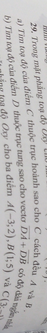 Trong mặt phắng toạ độ Đ U 
a) Tìm toạ độ của điểm C thuộc trục hoành sao cho C cách đều A và B. 
b) Tìm toạ độ của điểm D thuộc trục tung sao cho vecto vector DA+vector DB có độ dài ngắn nhất 
tắng tọa độ Oxy cho ba điểm A(-3;2), B(1;5) và C(3:_ 1)
