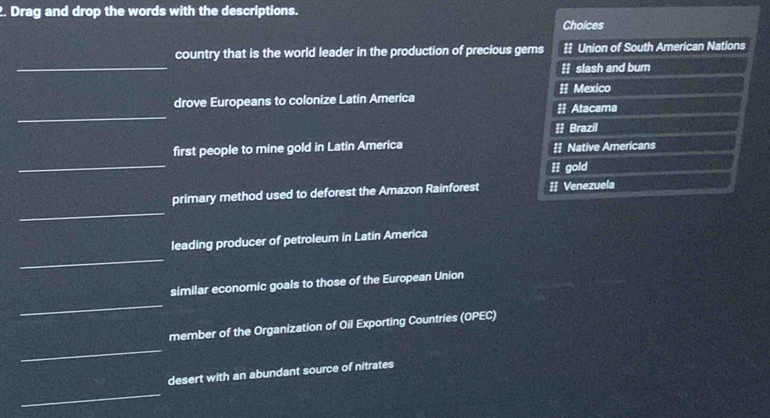 Drag and drop the words with the descriptions.
Choices
_
country that is the world leader in the production of precious gems ‡ Union of South American Nations
ɨ slash and bum
_
drove Europeans to colonize Latin America # Atacama # Mexico
#] Brazil
_
first people to mine gold in Latin America =] Native Americans
ii gold
_
primary method used to deforest the Amazon Rainforest : Venezuela
_
leading producer of petroleum in Latin America
_
similar economic goals to those of the European Union
_
member of the Organization of Oil Exporting Countries (OPEC)
_
desert with an abundant source of nitrates