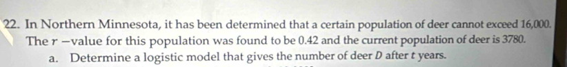 In Northern Minnesota, it has been determined that a certain population of deer cannot exceed 16,000. 
The r —value for this population was found to be 0.42 and the current population of deer is 3780. 
a. Determine a logistic model that gives the number of deer D after t years.