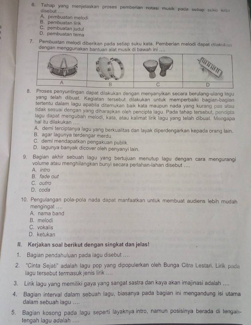 Tahap yang menjelaskan proses pemberian notasi musik pada setiap suku kata
disebut ....
A. pembuatan melodi
B. pembuatan lirik
C. pembuatan judul
D. pembuatan tema
7. Pembuatan melodi diberikan pada setiap suku kata. Pemberian melodi dapat dilakukan
dengan menggunakan bantuan alat musik di bawah ini ....
nyuntingan dapat dilakukan dengan menyanyikan secara berulang-ulang lagu
yang telah dibuat. Kegiatan tersebut dilakukan untuk memperbaiki bagian-bagian
tertentu dalam lagu apabila ditemukan baik kata maupun nada yang kurang pas atau
tidak sesuai dengan yang diharapkan oleh pencipta lagu. Pada tahap tersebut, pencipta
lagu dapat mengubah melodi, kata, atau kalimat lirik lagu yang telah dibuat. Mengapa
hal itu dilakukan ....
A. demi terciptanya lagu yang berkualitas dan layak diperdengarkan kepada orang lain.
B. agar lagunya terdengar merdu.
C. demi mendapatkan pengakuan publik.
D. lagunya banyak dicover oleh penyanyi lain.
9. Bagian akhir sebuah lagu yang bertujuan menutup lagu dengan cara mengurangi
volume atau menghilangkan bunyi secara perlahan-lahan disebut ....
A. intro
B. fade out
C. outro
D. coda
10. Pengulangan pola-pola nada dapat manfaatkan untuk membuat audiens lebih mudah
mengingat ....
A. nama band
B. melodi
C. vokalis
D. ketukan
II. Kerjakan soal berikut dengan singkat dan jelas!
1. Bagian pendahuluan pada lagu disebut ...
2. “Cinta Sejati' adalah lagu pop yang dipopulerkan oleh Bunga Citra Lestari. Lirik pada
lagu tersebut termasuk jenis lirik ....
3. Lirik lagu yang memiliki gaya yang sangat sastra dan kaya akan imajinasi adalah …
4. Bagian interval dalam sebuah lagu, biasanya pada bagian ini mengandung isi utama
dalam sebuah lagu ....
5. Bagian kosong pada lagu seperti layaknya intro, namun posisinya berada di tengah-
tengah lagu adalah ....