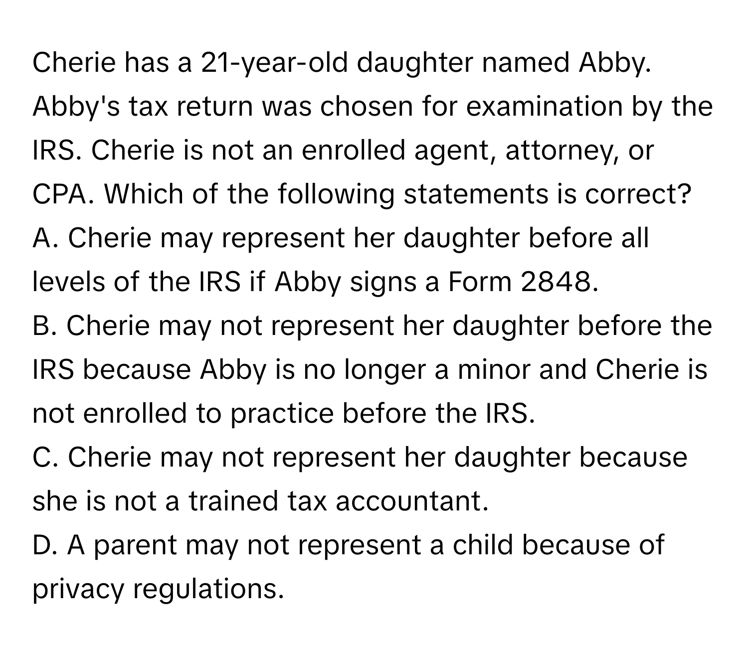 Cherie has a 21-year-old daughter named Abby. Abby's tax return was chosen for examination by the IRS. Cherie is not an enrolled agent, attorney, or CPA. Which of the following statements is correct?

A. Cherie may represent her daughter before all levels of the IRS if Abby signs a Form 2848.
B. Cherie may not represent her daughter before the IRS because Abby is no longer a minor and Cherie is not enrolled to practice before the IRS.
C. Cherie may not represent her daughter because she is not a trained tax accountant.
D. A parent may not represent a child because of privacy regulations.