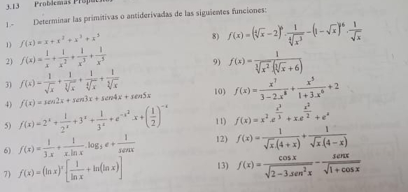 3.13 Problemas Propue
1.- Determinar las primitivas o antiderivadas de las siguientes funciones:
1) f(x)=x+x^2+x^3+x^5
8) f(x)=(sqrt[4](x)-2)^6·  1/sqrt[4](x^3) -(1-sqrt(x))^6·  1/sqrt(x) 
2) f(x)= 1/x + 1/x^2 + 1/x^3 + 1/x^5  f(x)= 1/sqrt[3](x^2).(sqrt[3](x)+6) 
9)
3) f(x)= 1/sqrt(x) + 1/sqrt[3](x) + 1/sqrt[4](x) + 1/sqrt[5](x)  f(x)= x^7/3-2x^8 + x^5/1+3.x^6 +2
4) f(x)=sen 2x+sen 3x+sen 4x+sen 5x
10)
5) f(x)=2^x+ 1/2^x +3^x+ 1/3^x +e^(-x^2)x+( 1/2 )^-x 11) f(x)=x^2· e^(frac x^3)3+x.e^(frac x^2)2+e^x
6) f(x)= 1/3x + 1/x.ln x .log _5e+ 1/sen x 
12) f(x)= 1/sqrt(x).(4+x) + 1/sqrt(x).(4-x) 
7) f(x)=(ln x)^x[ 1/ln x +ln (ln x)]
13) f(x)= cos x/sqrt(2-3sen^2x) - sen x/sqrt(1+cos x) 