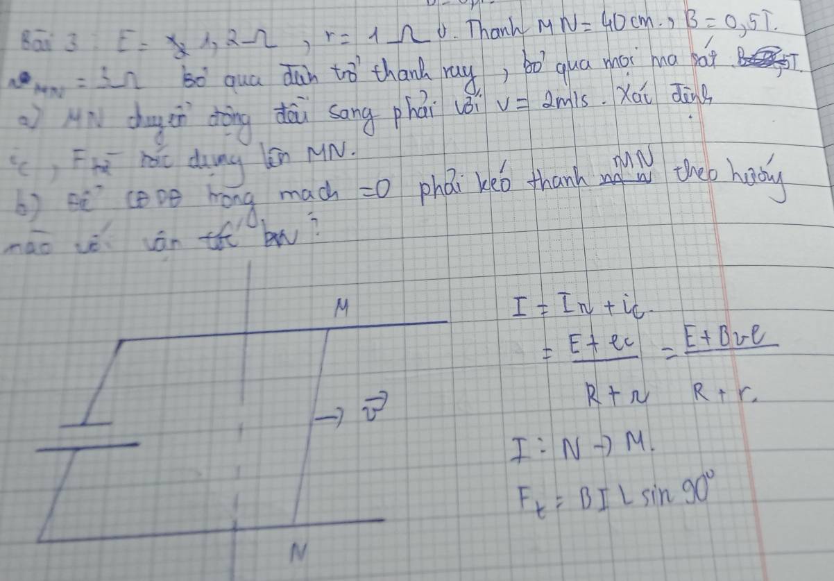 Bāi 3: E=x_21, 2Omega , r=1Omega Thanh MN=40cm, B=0,5T.
mm=3Omega 60^B qua dan tro thand ray, bo`qua mài ha pai /
AN chugen dòng dàu song phái uèi v=2m/s Xái dāng
(c, Fh hàc dung n MN.
MN
b) hē coDe hong mach =0 phaán keo thank theo haby
mao vè ján th bw?
M
I=In+ic
vector v
= (E+er)/R+r = (E+Bre)/R+r 
I:Nto M.
 □ /□  
 3/10 =
F_t=BILsin 90°
M