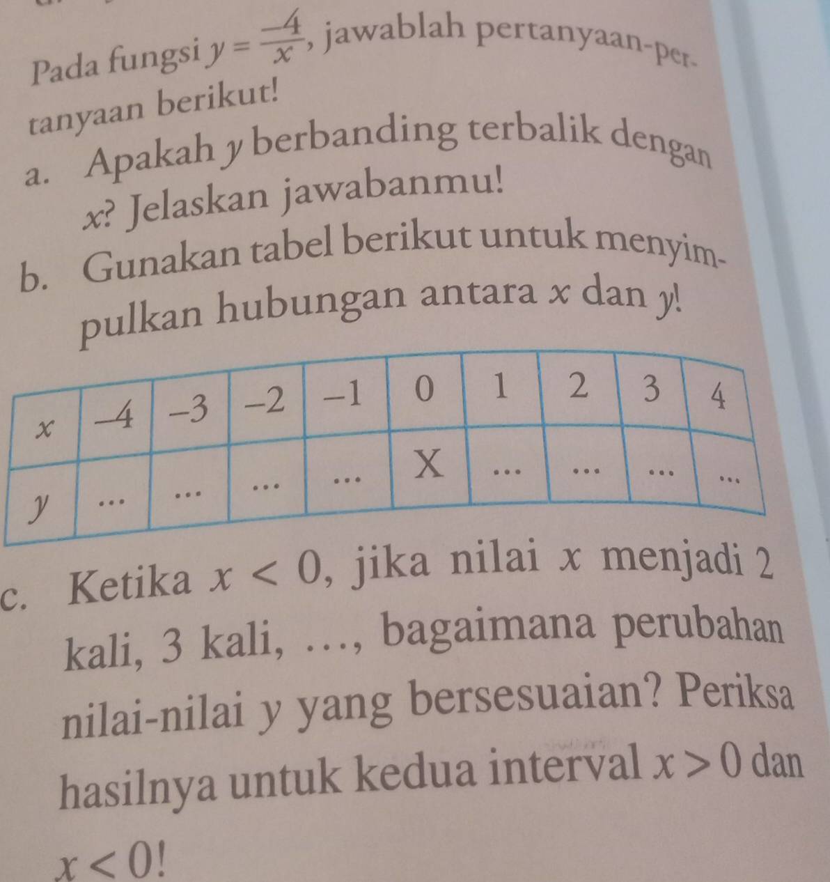 Pada fungsi y= (-4)/x , , jawablah pertanyaan-per. 
tanyaan berikut! 
a. Apakah y berbanding terbalik dengan
x? Jelaskan jawabanmu! 
b. Gunakan tabel berikut untuk menyim- 
pulkan hubungan antara x dan y! 
c. Ketika x<0</tex> , jika nilai x menjadi 2
kali, 3 kali, …, bagaimana perubahan 
nilai-nilai y yang bersesuaian? Periksa 
hasilnya untuk kedua interval x>0 dan
x<0</tex>