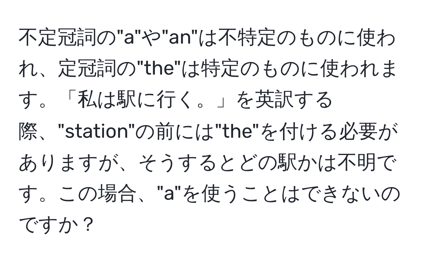 不定冠詞の"a"や"an"は不特定のものに使われ、定冠詞の"the"は特定のものに使われます。「私は駅に行く。」を英訳する際、"station"の前には"the"を付ける必要がありますが、そうするとどの駅かは不明です。この場合、"a"を使うことはできないのですか？