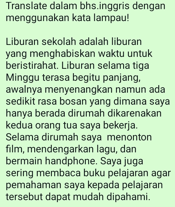 Translate dalam bhs.inggris dengan 
menggunakan kata lampau! 
Liburan sekolah adalah liburan 
yang menghabiskan waktu untuk 
beristirahat. Liburan selama tiga 
Minggu terasa begitu panjang, 
awalnya menyenangkan namun ada 
sedikit rasa bosan yang dimana saya 
hanya berada dirumah dikarenakan 
kedua orang tua saya bekerja. 
Selama dirumah saya menonton 
film, mendengarkan lagu, dan 
bermain handphone. Saya juga 
sering membaca buku pelajaran agar 
pemahaman saya kepada pelajaran 
tersebut dapat mudah dipahami.