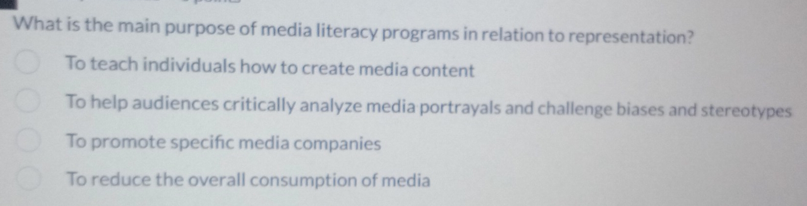 What is the main purpose of media literacy programs in relation to representation?
To teach individuals how to create media content
To help audiences critically analyze media portrayals and challenge biases and stereotypes
To promote specifc media companies
To reduce the overall consumption of media