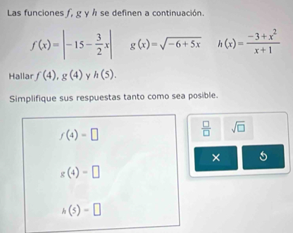 Las funciones ƒ, g y h se definen a continuación.
f(x)=|-15- 3/2 x| g(x)=sqrt(-6+5x) h(x)= (-3+x^2)/x+1 
Hallar f(4), g(4) h(5). 
Simplifique sus respuestas tanto como sea posible.
f(4)=□
 □ /□   sqrt(□ )
×
g(4)=□
h(5)=□