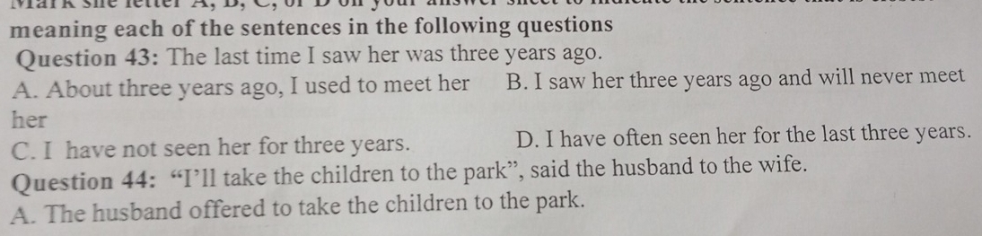 meaning each of the sentences in the following questions
Question 43: The last time I saw her was three years ago.
A. About three years ago, I used to meet her B. I saw her three years ago and will never meet
her
C. I have not seen her for three years. D. I have often seen her for the last three years.
Question 44: “I’ll take the children to the park”, said the husband to the wife.
A. The husband offered to take the children to the park.