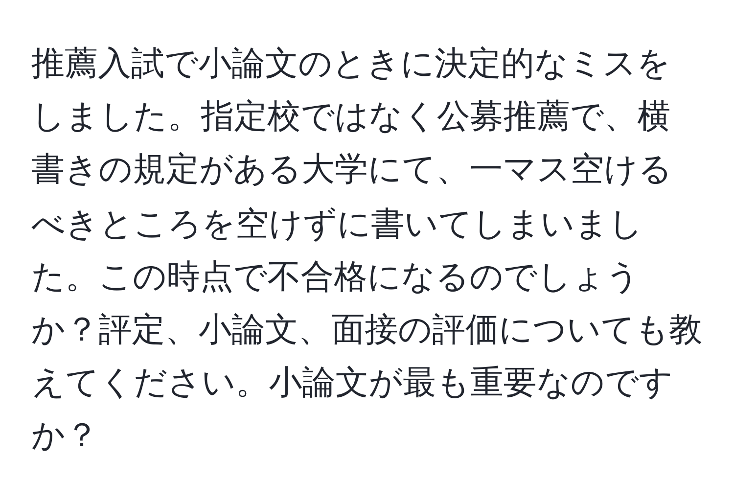 推薦入試で小論文のときに決定的なミスをしました。指定校ではなく公募推薦で、横書きの規定がある大学にて、一マス空けるべきところを空けずに書いてしまいました。この時点で不合格になるのでしょうか？評定、小論文、面接の評価についても教えてください。小論文が最も重要なのですか？