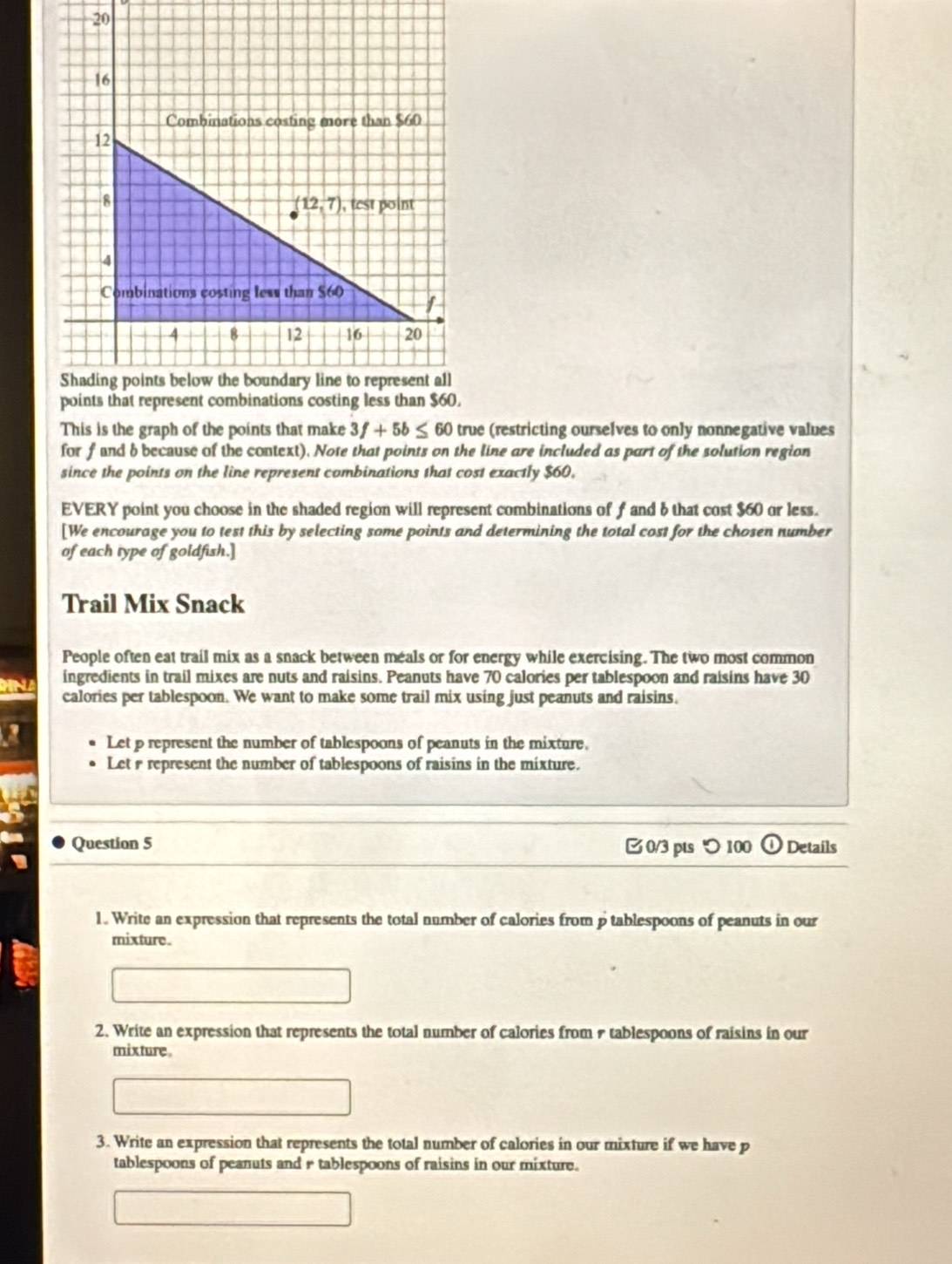 20
16
Combinations costing more than $60
12
8
(12,7) , test point
4
Combinations costing less than $60 I
4 8 12 16 20
Shading points below the boundary line to represent all 
points that represent combinations costing less than $60. 
This is the graph of the points that make 3f+5b≤ 60 true (restricting ourselves to only nonnegative values 
for f and b because of the context). Note that points on the line are included as part of the solution region 
since the points on the line represent combinations that cost exactly $60, 
EVERY point you choose in the shaded region will represent combinations of f and 6 that cost $60 or less. 
[We encourage you to test this by selecting some points and determining the total cost for the chosen number 
of each type of goldfish.] 
Trail Mix Snack 
People often eat trail mix as a snack between meals or for energy while exercising. The two most common 
ingredients in trail mixes are nuts and raisins. Peanuts have 70 calories per tablespoon and raisins have 30
calories per tablespoon. We want to make some trail mix using just peanuts and raisins. 
Let p represent the number of tablespoons of peanuts in the mixture. 
Let r represent the number of tablespoons of raisins in the mixture. 
Question 5 0/3 pts つ100 Details 
1. Write an expression that represents the total number of calories from p tablespoons of peanuts in our 
mixture. 
2. Write an expression that represents the total number of calories from & tablespoons of raisins in our 
mixture . 
3. Write an expression that represents the total number of calories in our mixture if we have p
tablespoons of peanuts and r tablespoons of raisins in our mixture.