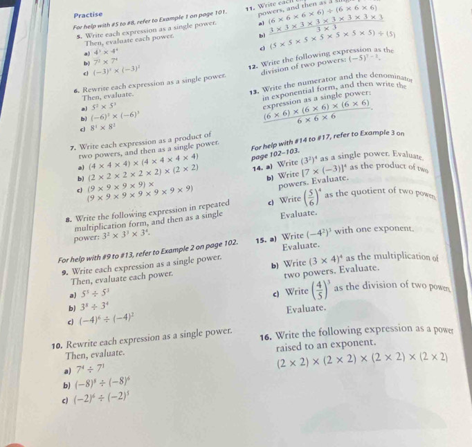 Practise
nowers, and then as IU
For help with #5 to #8, refer to Example 1 on page 101. 11. Write each (6* 6* 6* 6)/ (6* 6* 6)
5. Write each expression as a single power. a)  (3* 3* 3* 3* 3* 3* 3* 3)/3* 3 
Then, evaluate each power.
b)
b) 7^2* 7^4 (5* 5* 5* 5* 5* 5* 5)/ (5)
a) 4^3* 4^4
c
12. Write the following exp the
c (-3)^x* (-3)^2
6. Rewrite each expression as a single power. division of two powers: (-5)^7-2.
a) 5^2* 5^3 13. Write the numerator and the denominato
Then, evaluate.
in exponential form, and then write the
b) (-6)^3* (-6)^3
c) 8^4* 8^2
 ((6* 6)* (6* 6)* (6* 6))/6* 6* 6 . expression as a single power:
7. Write each expression as a product of
a) (4* 4* 4)* (4* 4* 4* 4) page 102-103. For help with #14 to #17, refer to Example 3 on
two powers, and then as a single power.
b) (2* 2* 2* 2* 2)* (2* 2) 14. a) Write (3^2)^4 as a single power. Evaluate
b) Write [7* (-3)]^4 as the product of two
c) (9* 9* 9* 9* 9* 9* 9) (9* 9* 9* 9)*
powers. Evaluate.
8. Write the following expression in repeated c) Write ( 5/6 )^4 as the quotient of two powen
multiplication form, and then as a single Evaluate.
power: 3^2* 3^3* 3^4.
For help with #9 to #13, refer to Example 2 on page 102. 15. a) Write (-4^2)^3 with one exponent.
9. Write each expression as a single power. Evaluate.
Then, evaluate each power. b) Write (3* 4)^4 as the multiplication of
a) 5^5/ 5^3 two powers. Evaluate.
b) 3^8/ 3^4 c) Write ( 4/5 )^3 as the division of two power
c) (-4)^6/ (-4)^2 Evaluate.
10. Rewrite each expression as a single power. 16. Write the following expression as a power
Then, evaluate. raised to an exponent.
a) 7^4/ 7^1
(2* 2)* (2* 2)* (2* 2)* (2* 2)
b) (-8)^8/ (-8)^6
c) (-2)^6/ (-2)^5