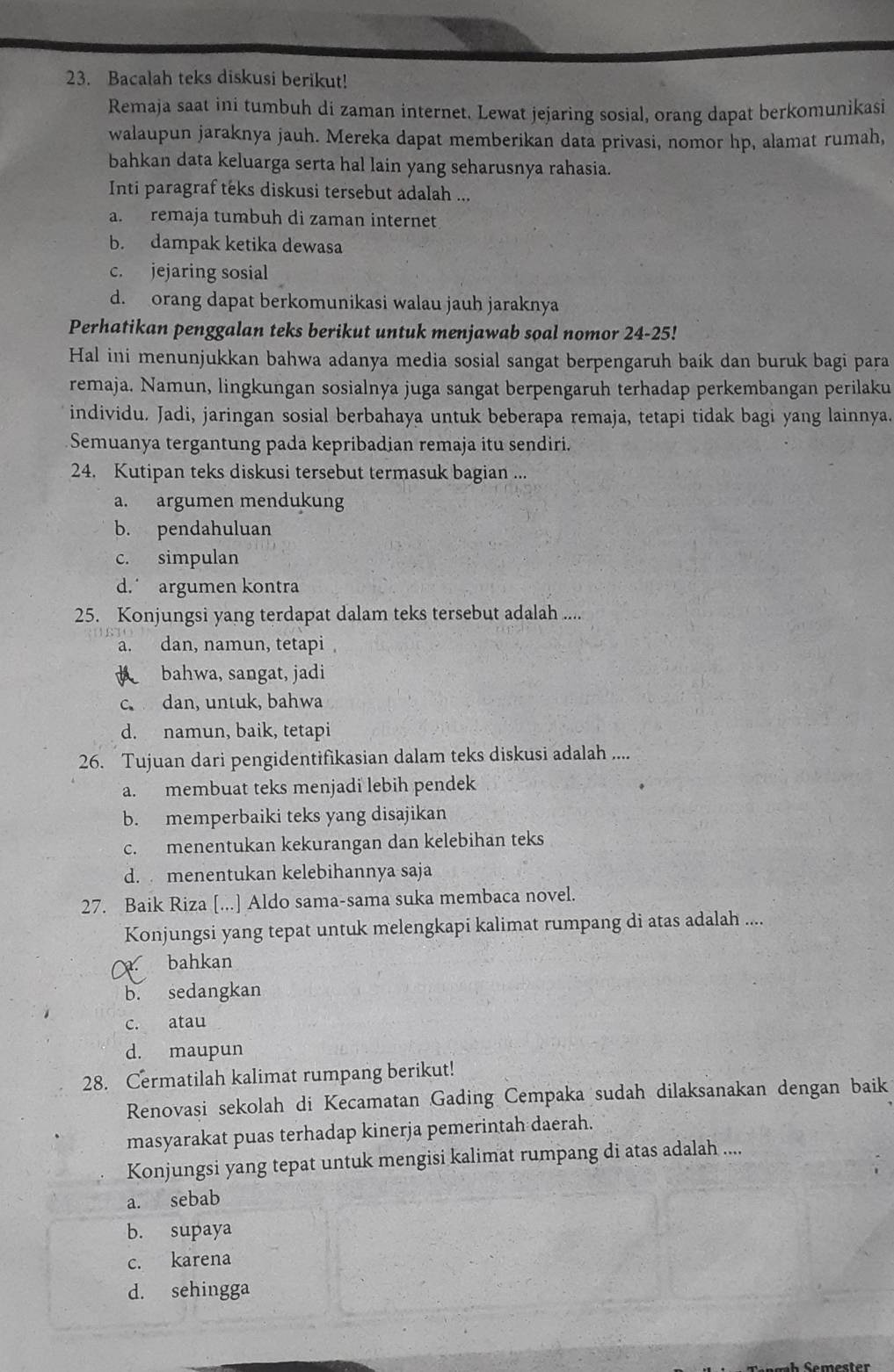 Bacalah teks diskusi berikut!
Remaja saat ini tumbuh di zaman internet. Lewat jejaring sosial, orang dapat berkomunikasi
walaupun jaraknya jauh. Mereka dapat memberikan data privasi, nomor hp, alamat rumah,
bahkan data keluarga serta hal lain yang seharusnya rahasia.
Inti paragraf teks diskusi tersebut adalah ...
a. remaja tumbuh di zaman internet
b. dampak ketika dewasa
c. jejaring sosial
d. orang dapat berkomunikasi walau jauh jaraknya
Perhatikan penggalan teks berikut untuk menjawab soal nomor 24-25!
Hal ini menunjukkan bahwa adanya media sosial sangat berpengaruh baik dan buruk bagi para
remaja. Namun, lingkungan sosialnya juga sangat berpengaruh terhadap perkembangan perilaku
individu. Jadi, jaringan sosial berbahaya untuk beberapa remaja, tetapi tidak bagi yang lainnya.
Semuanya tergantung pada kepribadian remaja itu sendiri.
24. Kutipan teks diskusi tersebut termasuk bagian ...
a. argumen mendukung
b. pendahuluan
c. simpulan
d. argumen kontra
25. Konjungsi yang terdapat dalam teks tersebut adalah ....
a. dan, namun, tetapi 
bahwa, sangat, jadi
c dan, untuk,bahwa
d. namun, baik, tetapi
26. Tujuan dari pengidentifikasian dalam teks diskusi adalah ...
a. membuat teks menjadi lebih pendek
b. memperbaiki teks yang disajikan
c. menentukan kekurangan dan kelebihan teks
d. menentukan kelebihannya saja
27. Baik Riza [...] Aldo sama-sama suka membaca novel.
Konjungsi yang tepat untuk melengkapi kalimat rumpang di atas adalah ....
bahkan
b. sedangkan
c. atau
d. maupun
28. Cermatilah kalimat rumpang berikut!
Renovasi sekolah di Kecamatan Gading Cempaka sudah dilaksanakan dengan baik
masyarakat puas terhadap kinerja pemerintah daerah.
Konjungsi yang tepat untuk mengisi kalimat rumpang di atas adalah ....
a. sebab
b. supaya
c. karena
d. sehingga