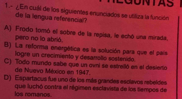 LGUNTAS
1.- ¿En cuál de los siguientes enunciados se utiliza la función
de la lengua referencial?
A) Frodo tomó el sobre de la repisa, le echó una mirada,
pero no lo abrió.
B) La reforma energética es la solución para que el país
logre un crecimiento y desarrollo sostenído.
C) Todo mundo sabe que un ovni se estrelló en el desierto
de Nuevo México en 1947.
D) Espartacus fue uno de los más grandes esclavos rebeldes
que luchó contra el régimen esclavista de los tiempos de
los romanos.