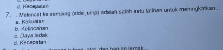 d. Kecepatan
7. Meloncat ke samping (side jump) adalah salah satu latihan untuk meningkatkan...
a. Kekuatan
b. Kelincahan
c. Daya ledak
d. Kecepatan