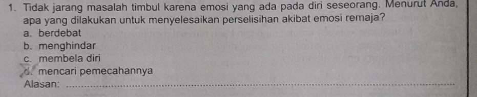 Tidak jarang masalah timbul karena emosi yang ada pada diri seseorang. Menurut Anda,
apa yang dilakukan untuk menyelesaikan perselisihan akibat emosi remaja?
a. berdebat
b.menghindar
c. membela diri
d. mencari pemecahannya
Alasan:_