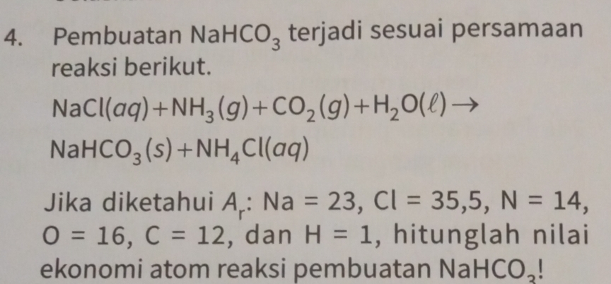 Pembuatan N aHCO_3 terjadi sesuai persamaan 
reaksi berikut.
NaCl(aq)+NH_3(g)+CO_2(g)+H_2O(l)to
NaHCO_3(s)+NH_4Cl(aq)
Jika diketahui A_r:Na=23, Cl=35, 5, N=14,
O=16, C=12 , dan H=1 , hitunglah nilai 
ekonomi atom reaksi pembuatan Na HCO_3