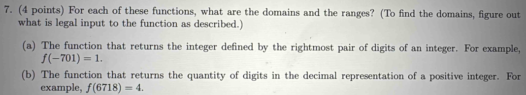 For each of these functions, what are the domains and the ranges? (To find the domains, figure out 
what is legal input to the function as described.) 
(a) The function that returns the integer defined by the rightmost pair of digits of an integer. For example,
f(-701)=1. 
(b) The function that returns the quantity of digits in the decimal representation of a positive integer. For 
example, f(6718)=4.