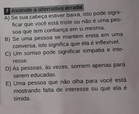 Assinale a alternativa errada:
A) Se sua cabeça estiver baixa, isto pode signi-
ficar que você está triste ou não é uma pes-
soa que tem confiança em si mesma.
B) Se uma pessoa se mantém ereta em uma
conversa, isto significa que ela é inflexível.
C) Um sorriso pode significar simpatia e inte-
resse.
D) As pessoas, às vezes, sorriem apenas para
serem educadas.
E) Uma pessoa que não olha para você está
mostrando falta de interesse ou que ela é
tímida.