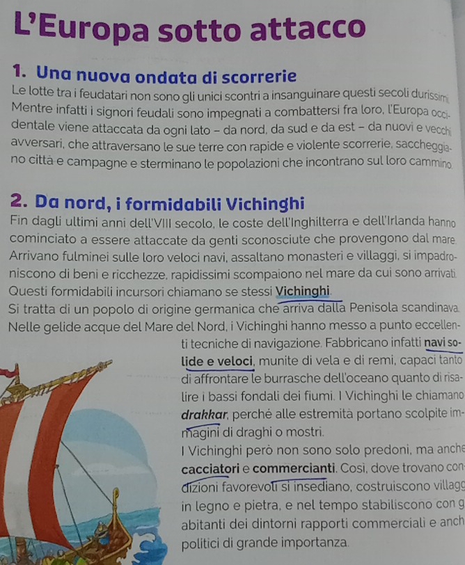 L’Europa sotto attacco
1. Una nuova ondata di scorrerie
Le lotte tra i feudatari non sono gli unici scontri a insanguinare questi secoli durissim
Mentre infatti i signori feudali sono impegnati a combattersi fra loro, l'Europa occi-
dentale viene attaccata da ogni lato - da nord, da sud e da est - da nuovi e vecchi
avversari, che attraversano le sue terre con rapide e violente scorrerie, saccheggia-
no città e campagne e sterminano le popolazioni che incontrano sul loro cammino
2. Da nord, i formidabili Vichinghi
Fin dagli ultimi anni dell'VIII secolo, le coste dell'Inghilterra e dell'Irlanda hanno
cominciato a essere attaccate da genti sconosciute che provengono dal mare
Arrivano fulminei sulle loro veloci navi, assaltano monasteri e villaggi, si impadro-
niscono di beni e ricchezze, rapidissimi scompaiono nel mare da cui sono arrivati.
Questi formidabili incursori chiamano se stessi Vichinghi
Si tratta di un popolo di origine germanica che arriva dalla Penisola scandinava.
Nelle gelide acque del Mare del Nord, i Vichinghi hanno messo a punto eccellen-
ti tecniche di navigazione. Fabbricano infatti navi so-
ide e veloci, munite di vela e di remi, capaci tanto
i affrontare le burrasche dell'oceano quanto di risa-
ire i bassi fondali dei fiumi. I Vichinghi le chiamano
drakkar, perché alle estremità portano scolpite im-
magini di draghi o mostri.
I Vichinghi però non sono solo predoni, ma anche
acciatori e commercianti. Così, dove trovano con
izioni favorevoli sì insediano, costruiscono villagg
n legno e pietra, e nel tempo stabiliscono con g
bitanti dei dintorni rapporti commerciali e anch
olitici di grande importanza.