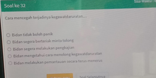 Soal ke 32 Sisa Waktu : 
Cara mencegah terjadinya kegawatdaruratan...
Bidan tidak boleh panik
Bidan segera berteriak minta tolong
Bidan segera melakukan pengkajian
Bidan mengetahui cara menolong kegawatdaruratan
Bidan melakukan pemantauan secara terus menerus
Soal Selaniutnva