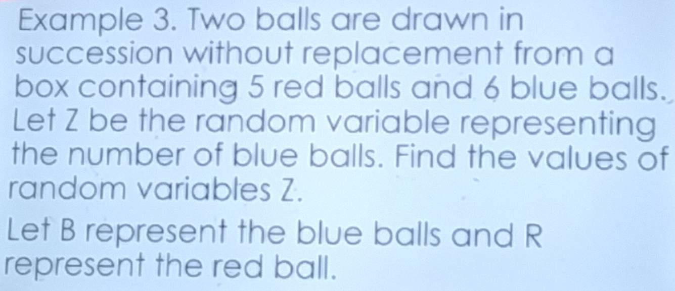 Example 3. Two balls are drawn in 
succession without replacement from a 
box containing 5 red balls and 6 blue balls. 
Let Z be the random variable representing 
the number of blue balls. Find the values of 
random variables Z. 
Let B represent the blue balls and R
represent the red ball.