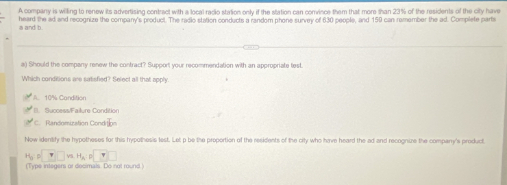 A company is willing to renew its advertising contract with a local radio station only if the station can convince them that more than 23% of the residents of the city have
heard the ad and recognize the company's product. The radio station conducts a random phone survey of 630 people, and 159 can remember the ad. Complete parts
a and b.
a) Should the company renew the contract? Support your recommendation with an appropriate test.
Which conditions are satisfied? Select all that apply.
A. 10% Condition
B. Success/Failure Condition
C. Randomization Condit
Now identify the hypotheses for this hypothesis test. Let p be the proportion of the residents of the city who have heard the ad and recognize the company's product.
H_0:p□ VS H_A : D T□
(Type integers or decimals. Do not round.)