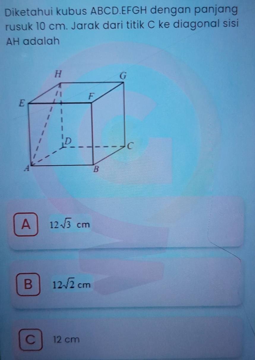 Diketahui kubus ABCD. EFGH dengan panjang
rusuk 10 cm. Jarak dari titik C ke diagonal sisi
AH adalah
A 12sqrt(3)cm
B 12sqrt(2)cm
C 12 cm