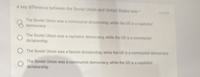 A key difference between the Soviet Union and United States was " 1 e
The Soviet Union was a communist dictatorship, whille the US is a cagitalist
democracy
The Soviet Union was a capitallist democracy, while the US is a communist
dictatorship
The Soviet Union was a fascist dictatorship, while the US is a communist democracy
The Soviet Union was a communist democracy while the US is a capitalist
dictatorship