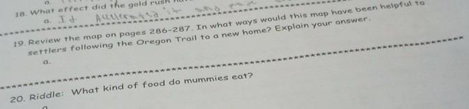 What effect did the gold rush 
a. 
19. Review the map on pages 286-287. In what ways would this map have been helpful to 
settlers following the Oregon Trail to a new home? Explain your answer. 
a. 
20. Riddle: What kind of food do mummies eat?