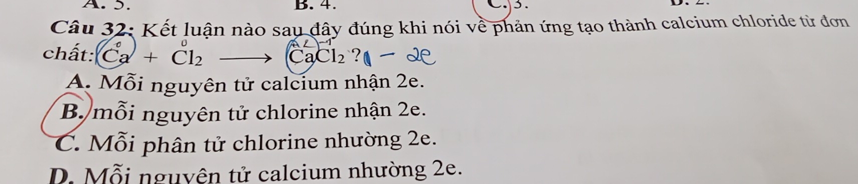 5. B. 4. C. 3.
Câu 32: Kết luận nào sau đây đúng khi nói về phản ứng tạo thành calcium chloride từ đơn
chất: Ca+Cl_2 ?
CaCl_2
A. Mỗi nguyên tử calcium nhận 2e.
B. mỗi nguyên tử chlorine nhận 2e.
C. Mỗi phân tử chlorine nhường 2e.
D. Mỗi nguyên tử calcium nhường 2e.