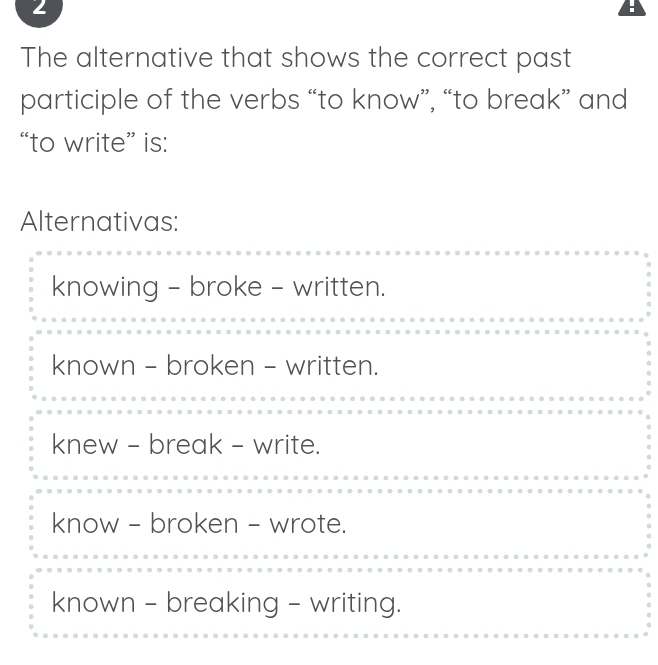 The alternative that shows the correct past
participle of the verbs “to know”, “to break” and
“to write” is:
Alternativas:
knowing - broke - written.
known - broken - written.
knew - break - write.
know - broken - wrote.
known - breaking - writing.