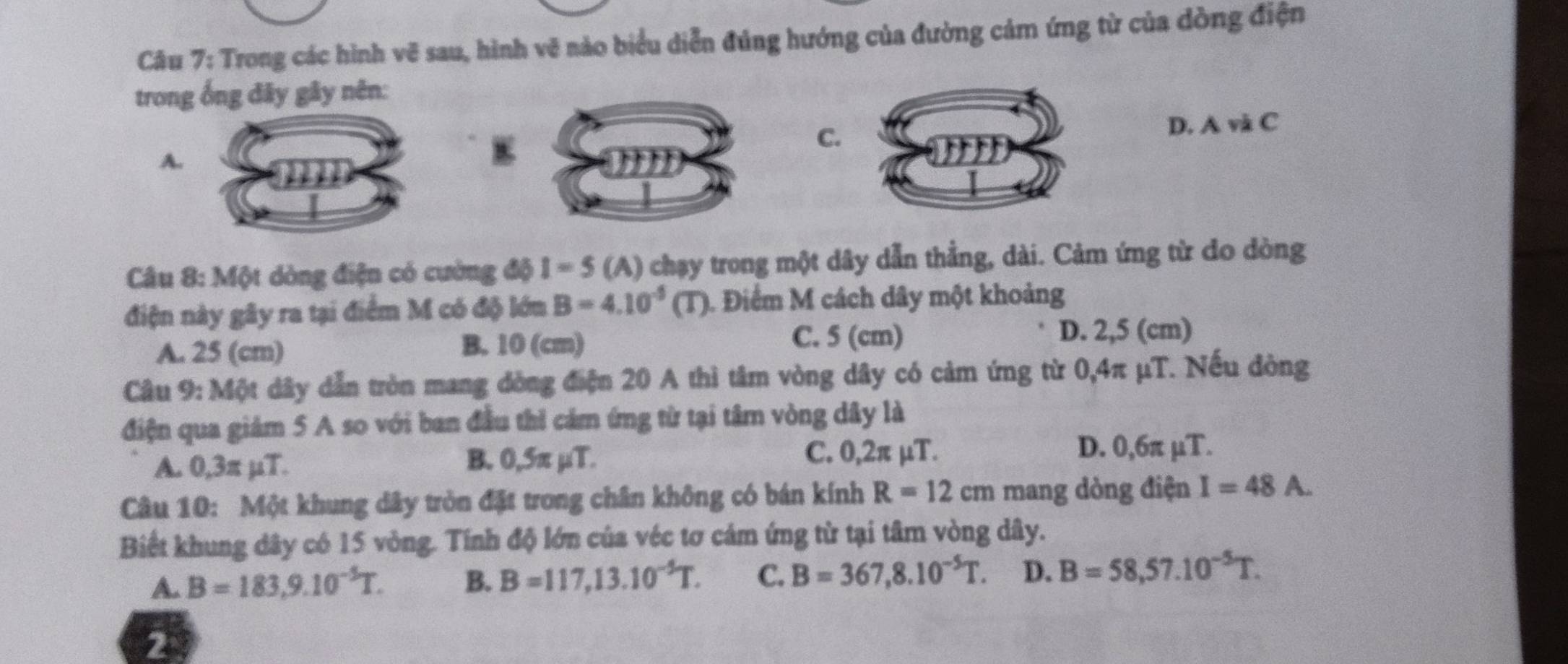 Trong các hình vẽ sau, hình vẽ nào biểu diễn đúng hướng của đường cảm ứng từ của dồng điện
trong ống đây gây nên:
C.
D. A và C
A.
E
âu * 8: Một dòng điện có cường độ I = 5 (A) chạy trong một dây dẫn thẳng, dài. Cảm ứng từ do dòng
điện này gây ra tại điểm M có độ lớn B=4.10^(-5)(T) 1. Điểm M cách dây một khoảng
B. 10 (cm) C. 5 (cm)
A. 25 (cm) D. 2,5 (cm)
Câu 9: Một dây dẫn tròn mang đòng điện 20 A thì tâm vòng dây có cảm ứng từ 0,4π μT. Nếu dòng
điện qua giảm 5 A so với ban đầu thì cảm ứng từ tại tâm vòng dây là
A. 0,3π µT. B. 0,5π µT.
C. 0,2π µT. D. 0,6π µT.
Câu 10: Một khung dây tròn đặt trong chân không có bán kính R=12cm mang dòng điện I=48A. 
Biết khung dây có 15 vòng. Tính độ lớn của véc tơ cảm ứng từ tại tâm vòng dây.
A. B=183,9.10^(-5)T. B. B=117,13.10^(-5)T. C. B=367,8.10^(-5)T. D. B=58,57.10^(-5)T. 
2