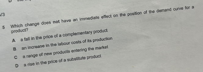 V3
5 Which change does not have an immediate effect on the position of the demand curve for a
product?
A a fall in the price of a complementary product
B an increase in the labour costs of its production
C a range of new products entering the market
D a rise in the price of a substitute product