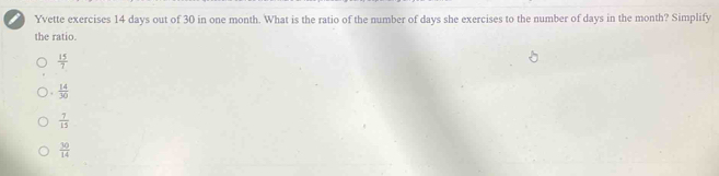 Yvette exercises 14 days out of 30 in one month. What is the ratio of the number of days she exercises to the number of days in the month? Simplify
the ratio.
 15/7 
 14/30 
 7/15 
 30/14 