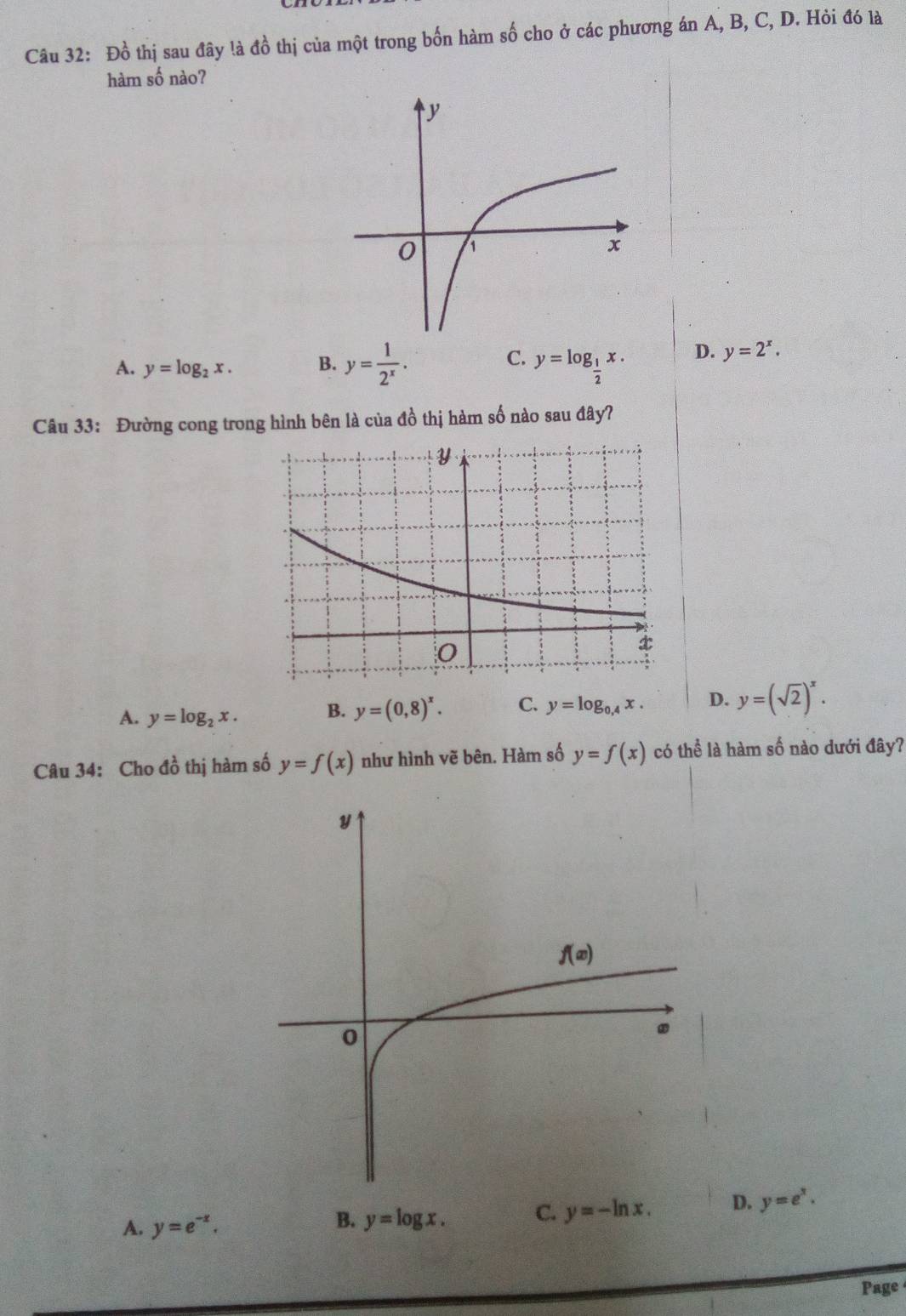 Đồ thị sau đây !à đồ thị của một trong bốn hàm số cho ở các phương án A, B, C, D. Hỏi đó là
hàm số nào?
C.
A. y=log _2x. B. y= 1/2^x . y=log _ 1/2 x. D. y=2^x.
Câu 33: Đường cong trong hình bên là của đồ thị hàm số nào sau đây?
A. y=log _2x. B. y=(0,8)^x. C. y=log _0,4x. D. y=(sqrt(2))^x.
Câu 34: Cho đồ thị hàm số y=f(x) như hình vẽ bên. Hàm số y=f(x) có thể là hàm số nào dưới đây?
A. y=e^(-x).
B. y=log x. C. y=-ln x. D. y=e^x.
Page