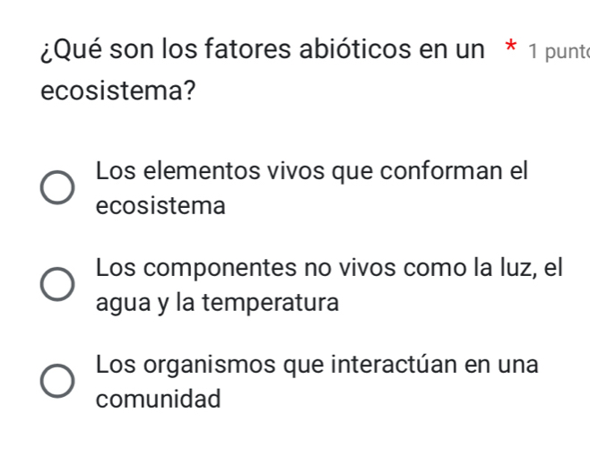 ¿Qué son los fatores abióticos en un * 1 punto
ecosistema?
Los elementos vivos que conforman el
ecosistema
Los componentes no vivos como la luz, el
agua y la temperatura
Los organismos que interactúan en una
comunidad