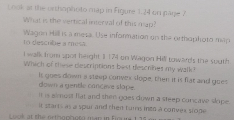 Look at the orthophoto map in Figure 1.24 on page 7.
What is the vertical interval of this map?
Wagon Hill is a mesa. Use information on the orthophoto map
to describe a mesa.
I walk from spot height 1 174 on Wagon Hill towards the south.
Which of these descriptions best describes my walk?
It goes down a steep convex slope, then it is flat and goes
down a gentle concave slope.
It is almost flat and then goes down a steep concave slope.
It starts as a spur and then turns into a convex slope.
Look at the orthophoto man in Figure 1.25