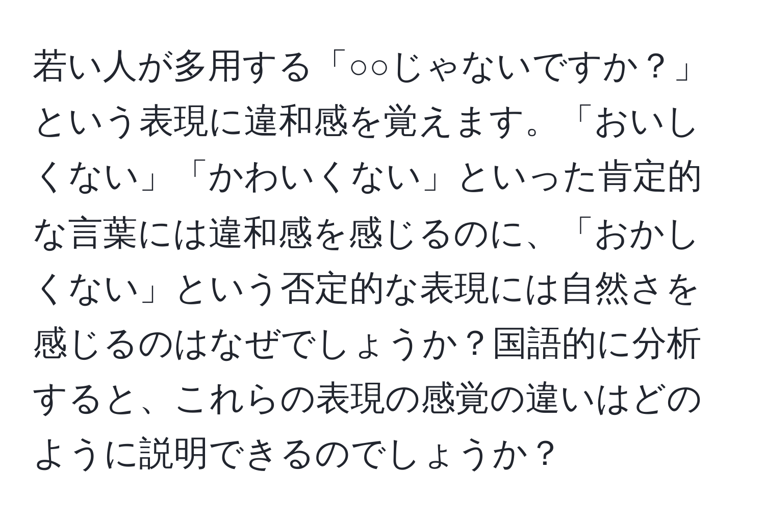 若い人が多用する「○○じゃないですか？」という表現に違和感を覚えます。「おいしくない」「かわいくない」といった肯定的な言葉には違和感を感じるのに、「おかしくない」という否定的な表現には自然さを感じるのはなぜでしょうか？国語的に分析すると、これらの表現の感覚の違いはどのように説明できるのでしょうか？