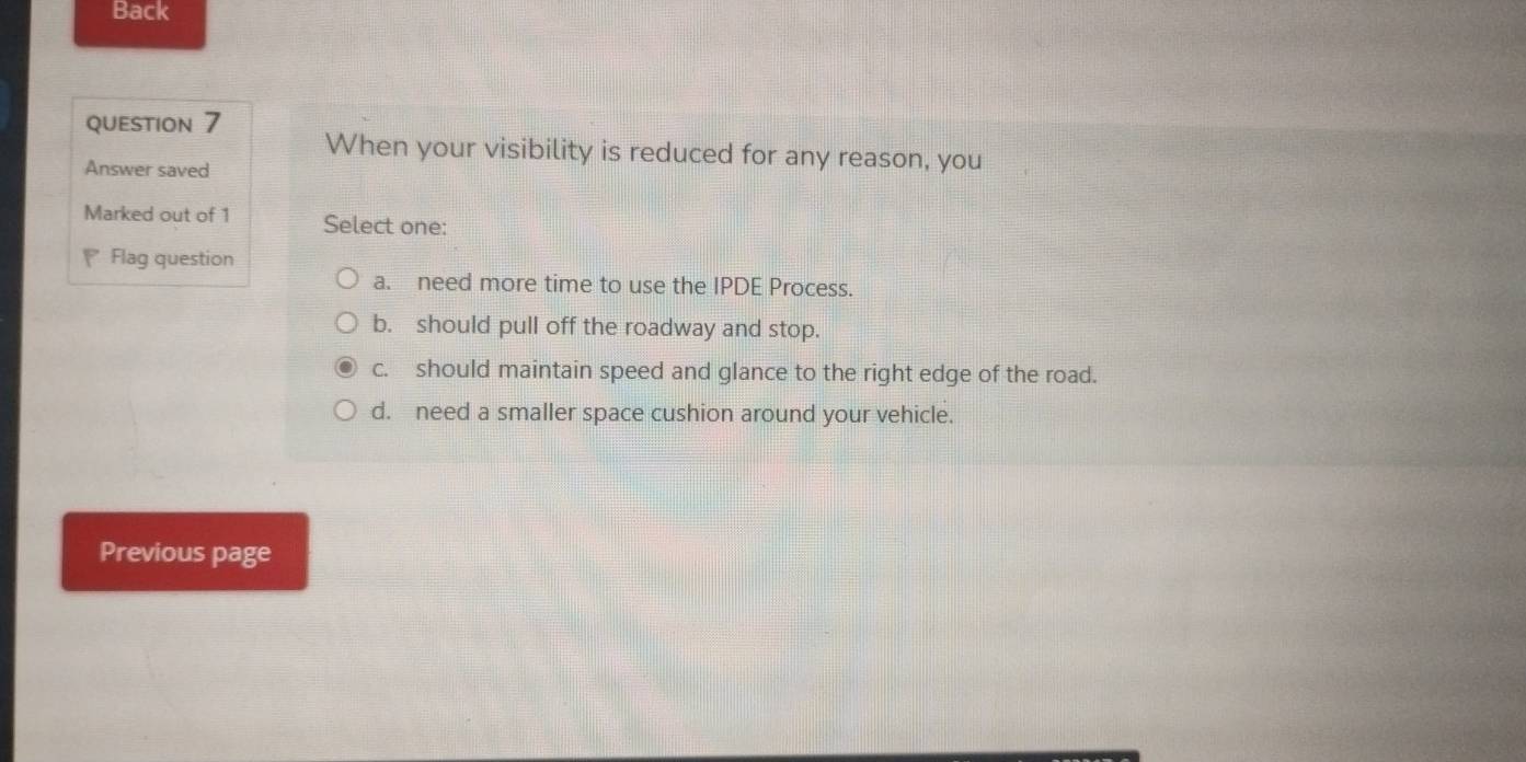 Back
question 7 When your visibility is reduced for any reason, you
Answer saved
Marked out of 1 Select one:
Flag question
a. need more time to use the IPDE Process.
b. should pull off the roadway and stop.
c. should maintain speed and glance to the right edge of the road.
d. need a smaller space cushion around your vehicle.
Previous page