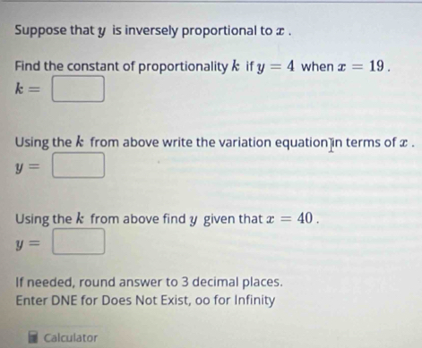 Suppose that y is inversely proportional to x. 
Find the constant of proportionality if y=4 when x=19. 
Using the k from above write the variation equation in terms of x.
y= ^circ 
Using the k from above find y given that x=40.
y=
If needed, round answer to 3 decimal places. 
Enter DNE for Does Not Exist, oo for Infinity 
Calculator