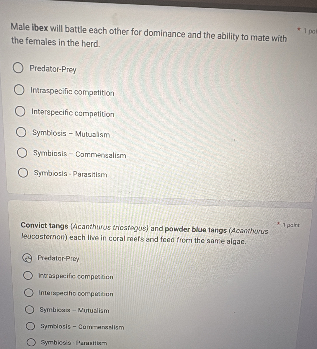poi
Male ibex will battle each other for dominance and the ability to mate with
the females in the herd.
Predator-Prey
Intraspecific competition
Interspecific competition
Symbiosis - Mutualism
Symbiosis - Commensalism
Symbiosis - Parasitism
* 1 point
Convict tangs (Acanthurus triostegus) and powder blue tangs (Acanthurus
leucosternon) each live in coral reefs and feed from the same algae.
Predator-Prey
Intraspecific competition
Interspecific competition
Symbiosis - Mutualism
Symbiosis - Commensalism
Symbiosis - Parasitism