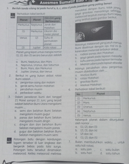 Asesmen Sumatif Bab
l. Berilah tanda silang (x) pada huruf a, b, c. atou d pada jawaban yang paling benar!
mendekat dengan Bumi, tidak jaran
Perhatikan tabel berikut!
gaya gravitasi menariknya sehingg.
meteoroid terjatuh menuju Bumi sepers
yang terlihat pada gambar berikut.
Biasanya, meteoraid yang jatun menuju
Bumi diselimuti dengan api. Hal ini di-
Planet yang tepat untuk mengisi nomor karenakan meteroid terbakar akibat ...
(1), 2), dan (3) secara berurutan adalah a. radiasi panas dari Matahari
a. Bumi, Neptunus, dan Mars b. gaya gesek pada lapisan mesosfer
b. Nepnutus, Uranus, dan Saturnus c. suhu panas pada lapisan termosfer
c. Bumi, Märs, dan Merkurius d. tekanan udara pada lapisan eksosfer
d. Jupiter, Uranus, dan Venus 5. Adanya perubahan atau pergantian
2. Berikut ini yang bukan akibat rotasi a. revolusi Bumi musim diakibatkan oleh ....
Bumi adalah ....
a. pergantian siang dan malam b. rotasi Matahari
b. gerak semu harian matahari c. gravitasi Bumi d. resolusi Matahari
c. perubahan musim
d. perbedaan waktu 6. Perhatikan tabel berikut!
3. Dalam peredaran bumi dari tanggal 
21 Maret sampai 21 Juni, yang terjadi
adalah belahan Bumi Utara mengalami 
musim_ .
a. semi dan belahan Bumi Selatan 
mengalami musim gugur
b. panas dan belahan Bumi Selatan  Kelompok planet dalam ditunjukkan
mengalami musim dingin
c. dingin dan dan belahan Bumi leh nomor ....
Selatan mengalami musim panas a. (1), (2), dan (3)
d. gugur dan belahan belahan Bumi c. (2) dan (4) b. (2), (3), dan (4)
Selatan mengalami musim semi d. (1), (2), dan (5)
4 Potongan batu dengan kandungan 7. Bullan membutuhkan waktu ... untuk
ar  logam tersebar di luar angkasa dan satu kali rotasi.
bergerak bebas pada tata surya.
Potongan batu tersebut dinamakan a. satu jam c. satu bulan
meteoroid. Ketika meteoroid melintas b. satu hari d. satu tahun