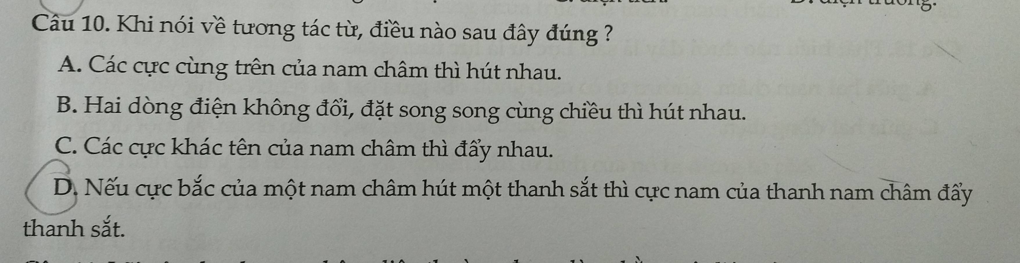 Khi nói về tương tác từ, điều nào sau đây đúng ?
A. Các cực cùng trên của nam châm thì hút nhau.
B. Hai dòng điện không đổi, đặt song song cùng chiều thì hút nhau.
C. Các cực khác tên của nam châm thì đẩy nhau.
D. Nếu cực bắc của một nam châm hút một thanh sắt thì cực nam của thanh nam châm đẩy
thanh sắt.