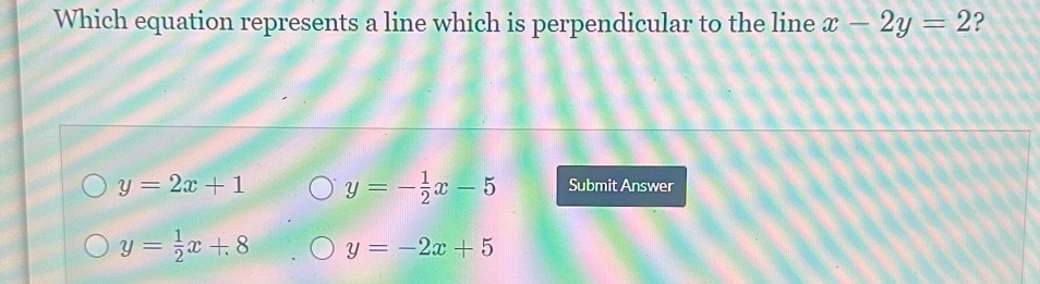 Which equation represents a line which is perpendicular to the line x-2y=2 ?
y=2x+1 y=- 1/2 x-5 Submit Answer
y= 1/2 x+8 y=-2x+5