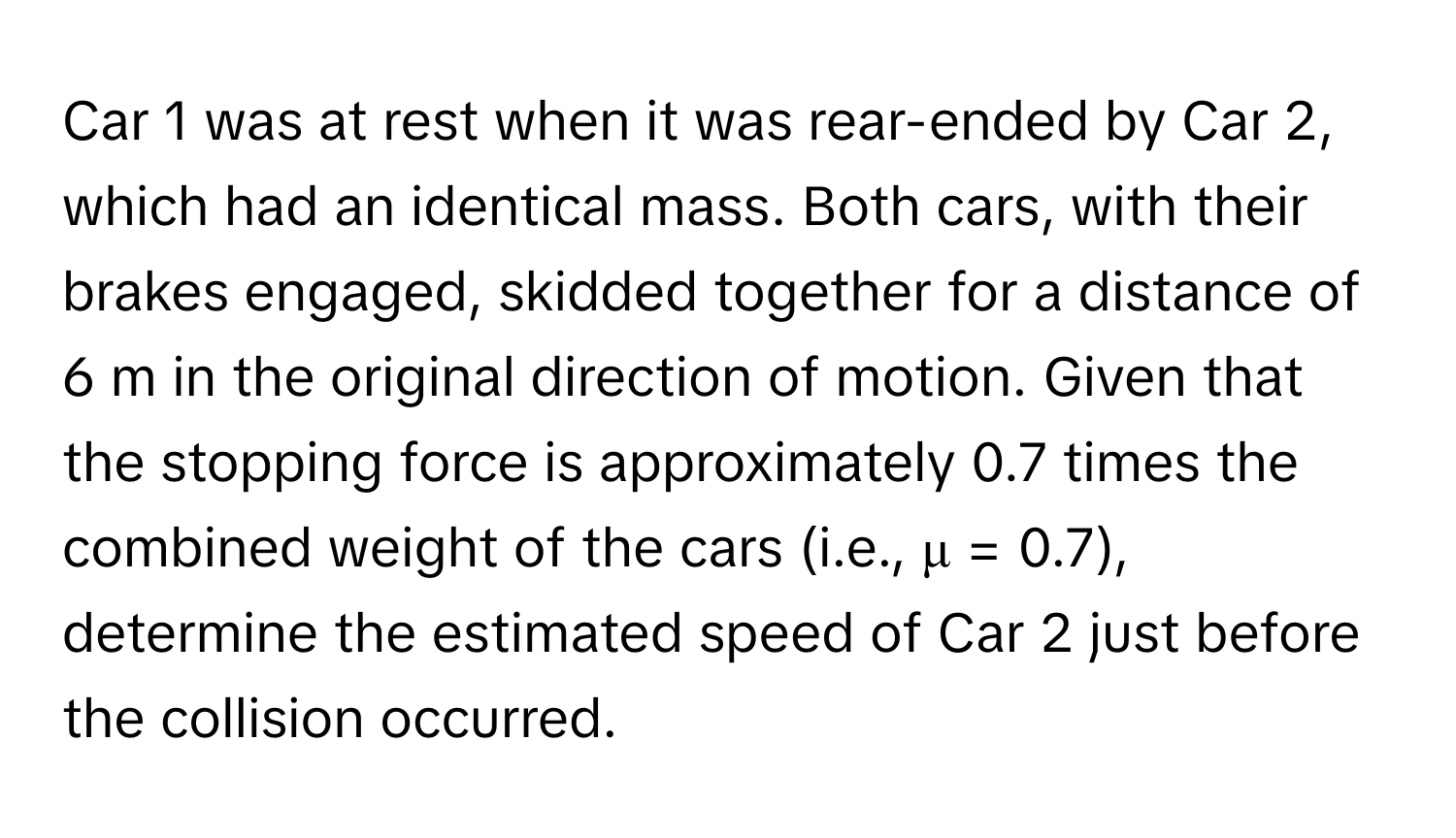 Car 1 was at rest when it was rear-ended by Car 2, which had an identical mass. Both cars, with their brakes engaged, skidded together for a distance of 6 m in the original direction of motion. Given that the stopping force is approximately 0.7 times the combined weight of the cars (i.e., μ = 0.7), determine the estimated speed of Car 2 just before the collision occurred.