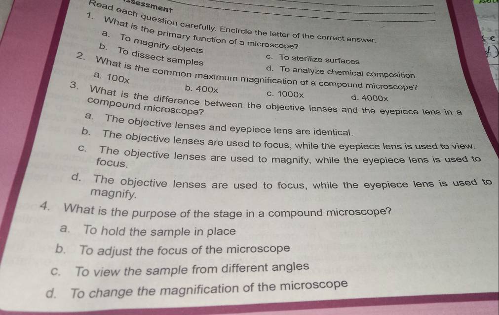 Ssessment
Read each question carefully. Encircle the letter of the correct answer
1. What is the primary function of a microscope?
a. To magnify objects
b. To dissect samples
c. To sterilize surfaces
d. To analyze chemical composition
2. What is the common maximum magnification of a compound microscope?
a. 100x
b. 400x c. 1000x d. 4000x
3. What is the difference between the objective lenses and the eyepiece lens in a
compound microscope?
a. The objective lenses and eyepiece lens are identical.
b. The objective lenses are used to focus, while the eyepiece lens is used to view
c. The objective lenses are used to magnify, while the eyepiece lens is used to
focus.
d. The objective lenses are used to focus, while the eyepiece lens is used to
magnify.
4. What is the purpose of the stage in a compound microscope?
a. To hold the sample in place
b. To adjust the focus of the microscope
c. To view the sample from different angles
d. To change the magnification of the microscope